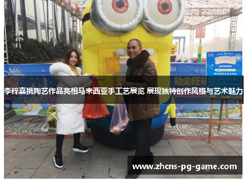 李梓嘉携陶艺作品亮相马来西亚手工艺展览 展现独特创作风格与艺术魅力 李梓嘉携陶艺作品亮相马来西亚手工艺展览 展现独特创作风格与艺术魅力