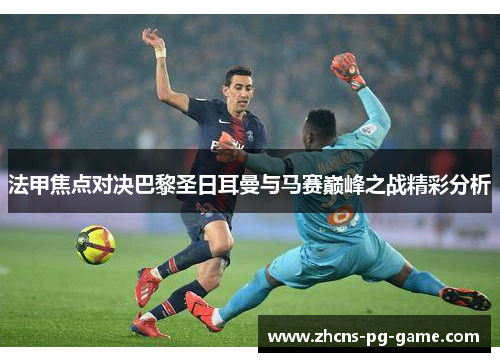 法甲焦点对决巴黎圣日耳曼与马赛巅峰之战精彩分析
